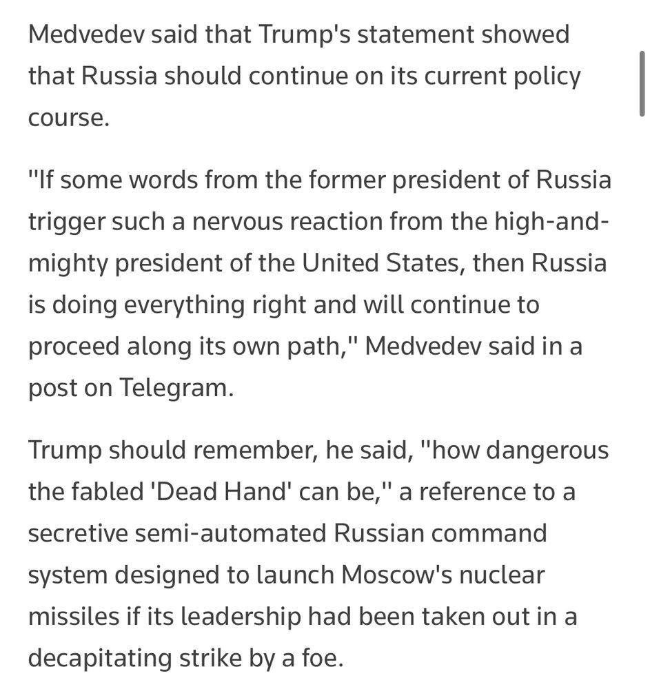An excerpt from a July 31, 2025, Reuters article headlined, “Medvedev reminds Trump of Russia's Doomsday nuclear strike capabilities as war of words escalates” (https://www.reuters.com/world/europe/medvedev-reminds-trump-russias-doomsday-nuclear-strike-capabilities-war-words-2025-07-31/):

“Medvedev said that Trump's statement showed that Russia should continue on its current policy course.

"If some words from the former president of Russia trigger such a nervous reaction from the high-and-mighty president of the United States, then Russia is doing everything right and will continue to proceed along its own path," Medvedev said in a post on Telegram.

Trump should remember, he said, "how dangerous the fabled 'Dead Hand' can be," a reference to a secretive semi-automated Russian command
system designed to launch Moscow's nuclear missiles if its leadership had been taken out in a decapitating strike by a foe.”