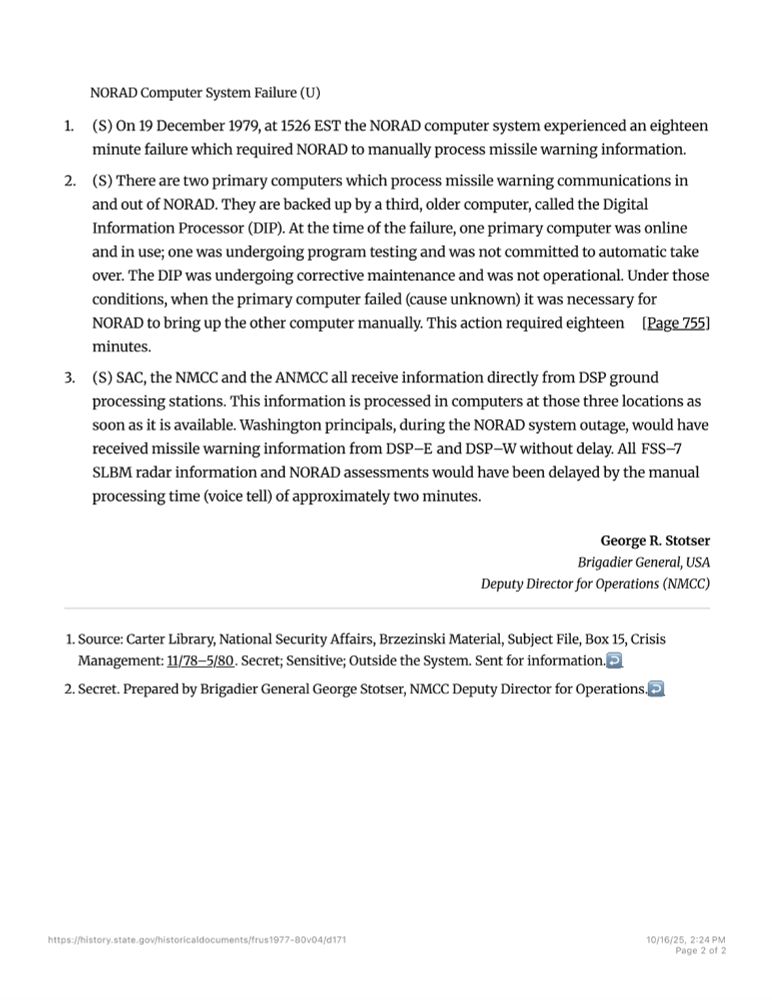FOREIGN RELATIONS OF THE UNITED STATES, 1977–1980, VOLUME IV, NATIONAL SECURITY POLICY

NORAD Computer System Failure (U)

1. (S) On 19 December 1979, at 1526 EST the NORAD computer system experienced an eighteen minute failure which required NORAD to manually process missile warning information.

2. (S) There are two primary computers which process missile warning communications in and out of NORAD. They are backed up by a third, older computer, called the Digital Information Processor (DIP). At the time of the failure, one primary computer was online and in use; one was undergoing program testing and was not committed to automatic take over. The DIP was undergoing corrective maintenance and was not operational. Under those conditions, when the primary computer failed (cause unknown) it was necessary for NORAD [Page 755] to bring up the other computer manually. This action required eighteen minutes.

3. (S) SAC, the NMCC and the ANMCC all receive information directly from DSP ground processing stations. This information is processed in computers at those three locations as soon as it is available. Washington principals, during the NORAD system outage, would have received missile warning information from DSP–E and DSP–W without delay. All FSS–7 SLBM radar information and NORAD assessments would have been delayed by the manual processing time (voice tell) of approximately two minutes.

George R. Stotser
Brigadier General, USA
Deputy Director for Operations (NMCC)

1. Source: Carter Library, National Security Affairs, Brzezinski Material, Subject File, Box 15, Crisis Management: 11/78–5/80. Secret; Sensitive; Outside the System. Sent for information.

2. Secret. Prepared by Brigadier General George Stotser, NMCC Deputy Director for Operations.

Link: https://history.state.gov/historicaldocuments/frus1977-80v04/d171