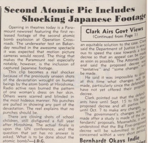 A short article about the Paramount newsreel in the August 9, 1946, edition of The Hollywood Reporter with the headline, “Second Atomic Pic Includes Shocking Japanese Footage.”

An excerpt:

"The clip becomes a real shocker because of the previously unseen shots of the devastation wrought on human beings by the atom bomb at Hiroshima. Radio active [sic] rays burned the pattern of one woman's dress on her skin. Others were scarred and blinded in the most hideous manner. No punches are pulled in showing any part of the devastation. The reel explans that no punches should be."