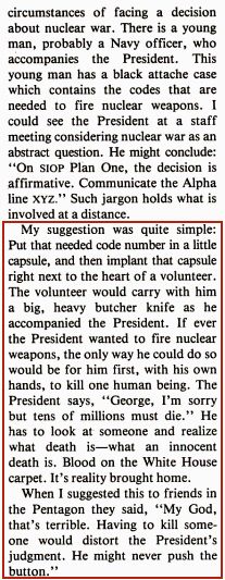 An excerpt from Roger Fisher’s March 1981 article in the Bulletin of the Atomic Scientists, titled “Preventing Nuclear War”:

“My suggestion was quite simple: Put that needed code number in a little capsule, and then implant that capsule right next to the heart of a volunteer. The volunteer would carry a big, heavy butcher knife as he accompanied the president. If ever the president wanted to fire nuclear weapons, the only way he could do so would be for him, first, with his own hands, to kill one human being. The president says, ‘George, I’m sorry, but tens of millions must die.’ He has to look someone in the eye and realize what death is—what an innocent death is. Blood on the White House carpet. It’s reality brought home.

When I suggested this to friends in the Pentagon, they said, ‘My God, that’s terrible. Having to kill someone would distort the president’s judgment. He might never push the button.’”
