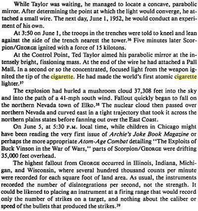 An excerpt from Richard L. Miller's 1986 book, "Under the Cloud: The Decades of Nuclear Testing":

"While Taylor was waiting, he managed to locate a concave, parabolic mirror. After determining the point at which the light would converge, he attached a small wire. The next day, June 1, 1952, he would conduct an experiment of his own.

At 3:50 on June 1, the troops in the trenches were told to kneel and lean against the side of the trench nearest the tower. Five minutes later, Scorpion/GEORGE ignited with a force of 15 kilotons.

At the Control Point, Ted Taylor aimed his parabolic mirror at the intensely bright, fissioning mass. At the end of the wire he had attached a Pall Mall. In a second or so the concentrated, focused light from the weapon ignited the tip of the cigarette. He had just made the world's first atomic cigarette lighter.

The explosion had hurled a mushroom cloud 37,308 feet into the sky and into the path of a 41-mph south wind. Fallout quickly began to fall on the northern Nevada town of Elko. The nuclear cloud then passed over northern Nevada and curved east in a tight trajectory that took it across the northern plains states before fanning out over the East Coast.

On June 5, at 5:30 P.M. local time, while children in Chicago might have been reading the very first issue of "Archie's Joke Book Magazine" or perhaps the more appropriate "Atom Age Combat" detailing "The Exploits of Buck Vinson in the War of Wars," parts of Scorpion/GEORGE were drifting 35,000 feet overhead.

The highest fallout from GEORGE occurred in Illinois, Indiana, Michigan, and Wisconsin, where several hundred thousand counts per minute were recorded for each square foot of land area. ..."