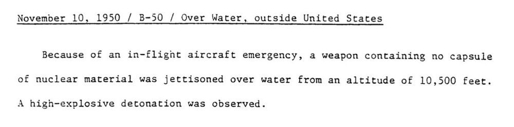 The official description of this 1950 nuclear weapons accident released as part of a compilation of Broken Arrow accidents by the Department of Defense in 1981:

“November 10, 1950 / B-50 / Over Water, outside United States 

Because of an in-flight aircraft emergency, a weapon containing no capsule of nuclear material was jettisoned over water from an altitude of 10,500 feet. A high-explosive detonation was observed.”