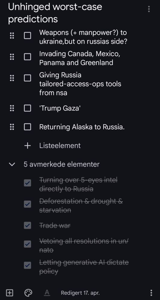 Unhinged worst-case predictions

Weapons (+ manpower?) to ukraine, but on russias side?

Invading Canada, Mexico, Panama and Greenland

'Trump Gaza'

Returning Alaska to Russia

Turning over 5eyes intel directly to Russia

Deforestation & drouggt & starvation

Trade war

Vetoing all resolutions in un/nato

Letting generative ai dictate policy