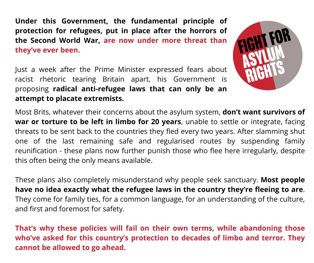 “Under this Government, the fundamental principle of protection for refugees, put in place after the horrors of the Second World War, are now under more threat than they’ve ever been. 
“Just a week after the Prime Minister expressed fears about racist rhetoric tearing Britain apart, his Government is proposing radical anti-refugee laws that can only be an attempt to placate extremists. 
“Most Brits, whatever their concerns about the asylum system, don’t want survivors of war or torture to be left in limbo for 20 years, unable to settle or integrate, facing threats to be sent back to the countries they fled every two years. After slamming shut one of the last remaining safe and regularised routes by suspending family reunification - these plans now further punish those who flee here irregularly, despite this often being the only means available. 
