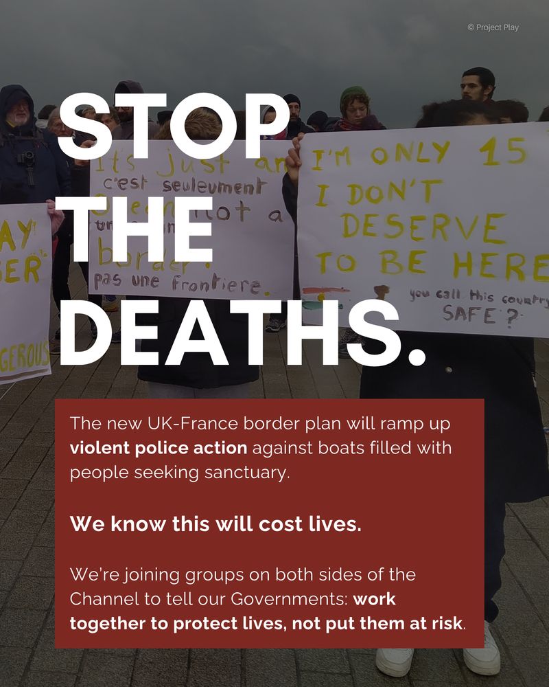 Graphic reads "stop the deaths. The new UK-France border plan will ramp up violent police action against boats filled with people seeking sanctuary. We know this will cost lives. We're joining groups on both sides of the Channel to tell our Governments: work together to protect lives, not put them at risk. 
It is set above an image of children holding signs in front of their faces. One reads "I'm only 15, I don't deserve to be here. You call this country safe?"