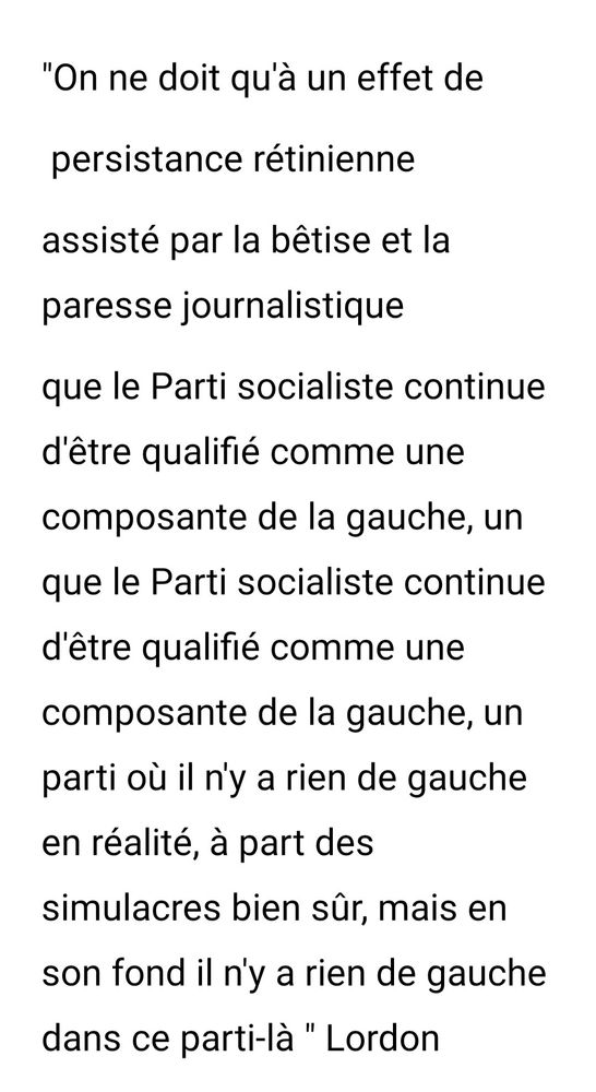 "On ne doit qu'à un effet de persistance rétinienne assisté par la bêtise et la paresse journalistique que le Parti socialiste continue d'être qualifié comme une composante de la gauche, un parti où il n'y a rien de gauche en réalité, à part des simulacres bien sûr, mais en son fond il n'y a rien de gauche dans ce parti là..." Frédéric Lordon.