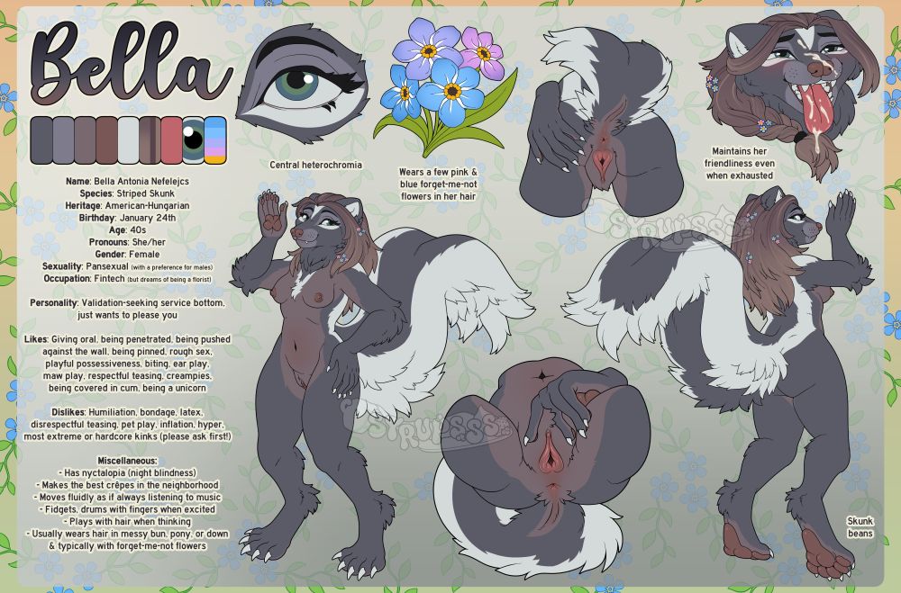 A reference sheet for an anthropomorphic skunk girl character, Bella Antonia Nefelejcs, but this one is NSFW, showing her genitalia and spicy likes/dislikes.
Full Name: Bella Antonia Nefelejcs
Species: Striped Skunk
Heritage: American-Hungarian
Birthday: January 24th
Age: 40s
Pronouns: She/her
Gender: Female
Sexuality: Pansexual (with a preference for males)
Occupation: Fintech (but dreams of being a florist)

Personality: Validation-seeking service bottom, just wants to please you

Likes: Giving oral, being penetrated, being pushed against the wall, being pinned, rough sex, playful possessiveness, biting, ear play, maw play, respectful teasing, creampies, being covered in cum, being a unicorn

Dislikes: Humiliation, bondage, latex, disrespectful teasing, pet play, inflation, hyper, most extreme or hardcore kinks (please ask first!)

Miscellaneous:
- Has nyctalopia (night blindness)
- Makes the best crepes in the neighborhood
- Moves fluidly as if always listening to music
- Fidgets, drums with fingers when excited
- Plays with hair when thinking
- Usually wears hair in messy bun, pony, or down & typically with forget-me-not flowers

Various blurbs of text point out features and details about the character:
- Central heterochromia
- Wears a few pink & blue forget-me-not flowers in her hair
- Maintains friendliness even when exhausted
- Skunk beans

There are a variety of poses and details on the sheet:
- Front view
- Back view
- Pussy & ass front view
- Pussy & ass back view
- Covered in cum
- Eye detail
- Forget-me-not bouquet