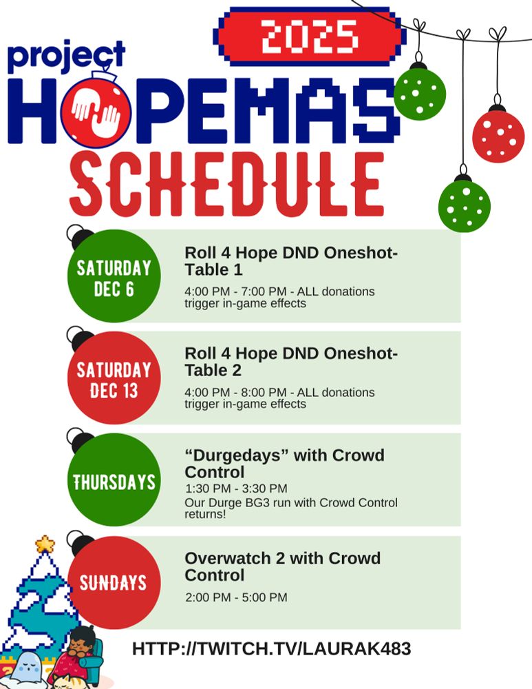 A holiday themed flyer that says Project Hopemas 2025 Schedule along the top, with 4 christmas ornaments in a vertical column noting our special streams this moth. Saturday December 6 is the first Roll 4 Hope dnd oneshot from 4-7 pm. Saturday December 13 is the second Roll 4 Hope dnd oneshot. All donations trigger in-game effects for both of these streams. Then on Thursdays we have our BG3 Durge run with Crowd Control returning, and on Sundays we will be playing Overwatch 2 with Crowd Control disrupts active. Laura's Twitch link is on the bottom of the graphic.