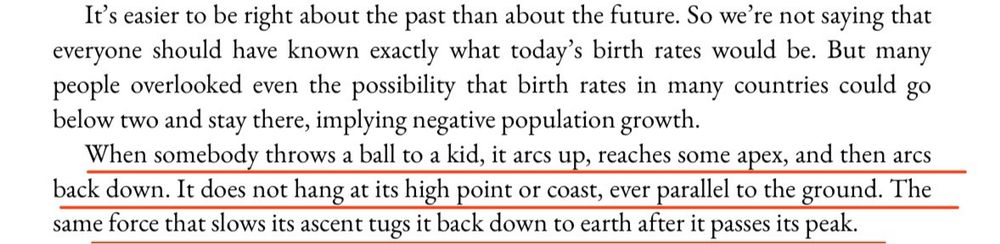 It's easier to be right about the past than about the future. So we're not saying that everyone should have known exactly what today's birth rates would be. But many people overlooked even the possibility that birth rates in many countries could go below two and stay there, implying negative population growth.
When somebody throws a ball to a kid, it arcs up, reaches some apex, and then arcs back down. It does not hang at its high point or coast, ever parallel to the ground. The same force that slows its ascent tugs it back down to earth after it passes its peak.