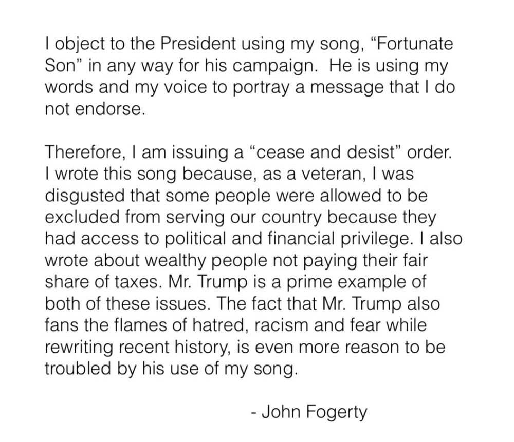 I object to the President using my song, "Fortunate Son" in any way for his campaign. He is using my words and my voice to portray a message that I do not endorse.
Therefore, I am issuing a "cease and desist" order.
I wrote this song because, as a veteran, I was disgusted that some people were allowed to be excluded from serving our country because they had access to political and financial privilege. I also wrote about wealthy people not paying their fair share of taxes. Mr. Trump is a prime example of both of these issues. The fact that Mr. Trump also fans the flames of hatred, racism and fear while rewriting recent history, is even more reason to be troubled by his use of my song.
- John Fogerty