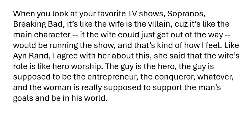 When you look at your favorite TV shows, Sopranos, Breaking Bad, it’s like the wife is the villain, cuz it’s like the main character -- if the wife could just get out of the way -- would be running the show, and that’s kind of how I feel. Like Ayn Rand, I agree with her about this, she said that the wife’s role is like hero worship. The guy is the hero, the guy is supposed to be the entrepreneur, the conqueror, whatever, and the woman is really supposed to support the man’s goals and be in his world.