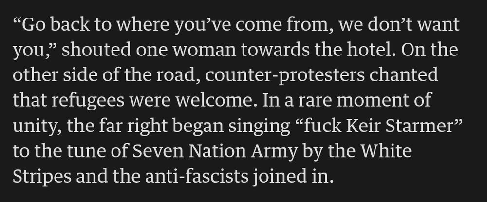 "Go back to where you've come from, we don't want

you," shouted one woman towards the hotel. On the

other side of the road, counter-protesters chanted

that refugees were welcome. In a rare moment of

unity, the far right began singing "fuck Keir Starmer"

to the tune of Seven Nation Army by the White

Stripes and the anti-fascists joined in.