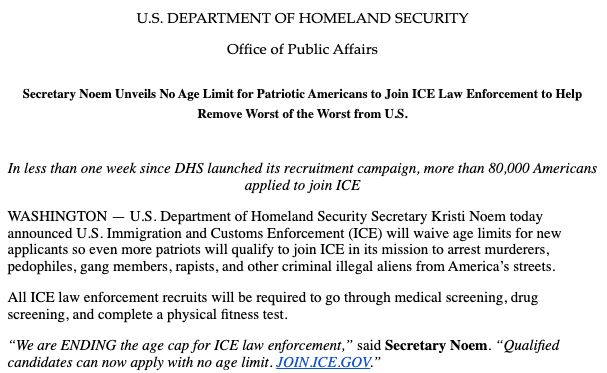 U.S. DEPARTMENT OF HOMELAND SECURITY

Office of Public Affairs

Secretary Noem Unveils No Age Limit for Patriotic Americans to Join ICE Law Enforcement to Help Remove Worst of the Worst from U.S.

In less than one week since DHS launched its recruitment campaign, more than 80,000 Americans applied to join ICE

WASHINGTON — U.S. Department of Homeland Security Secretary Kristi Noem today announced U.S. Immigration and Customs Enforcement (ICE) will waive age limits for new applicants so even more patriots will qualify to join ICE in its mission to arrest murderers, pedophiles, gang members, rapists, and other criminal illegal aliens from America’s streets.

All ICE law enforcement recruits will be required to go through medical screening, drug screening, and complete a physical fitness test.  

“We are ENDING the age cap for ICE law enforcement,” said Secretary Noem. “Qualified candidates can now apply with no age limit. JOIN.ICE.GOV.”