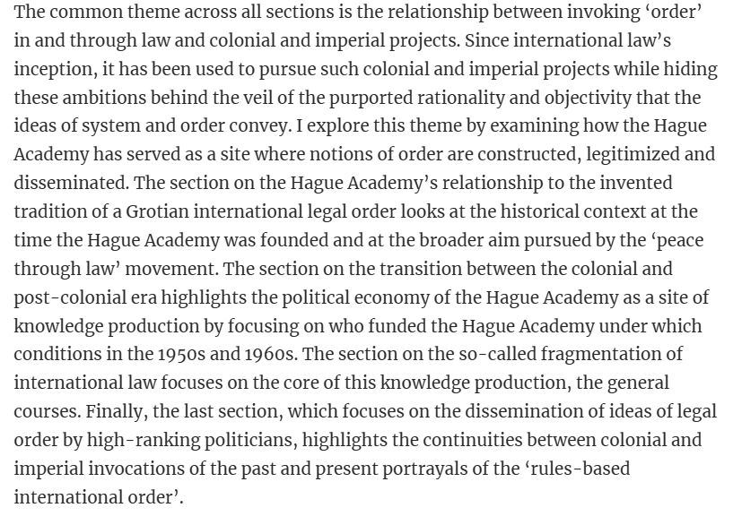 The common theme across all sections is the relationship between invoking ‘order’ in and through law and colonial and imperial projects. Since international law’s inception, it has been used to pursue such colonial and imperial projects while hiding these ambitions behind the veil of the purported rationality and objectivity that the ideas of system and order convey. I explore this theme by examining how the Hague Academy has served as a site where notions of order are constructed, legitimized and disseminated. The section on the Hague Academy’s relationship to the invented tradition of a Grotian international legal order looks at the historical context at the time the Hague Academy was founded and at the broader aim pursued by the ‘peace through law’ movement. The section on the transition between the colonial and post-colonial era highlights the political economy of the Hague Academy as a site of knowledge production by focusing on who funded the Hague Academy under which conditions in the 1950s and 1960s. The section on the so-called fragmentation of international law focuses on the core of this knowledge production, the general courses. Finally, the last section, which focuses on the dissemination of ideas of legal order by high-ranking politicians, highlights the continuities between colonial and imperial invocations of the past and present portrayals of the ‘rules-based international order’.