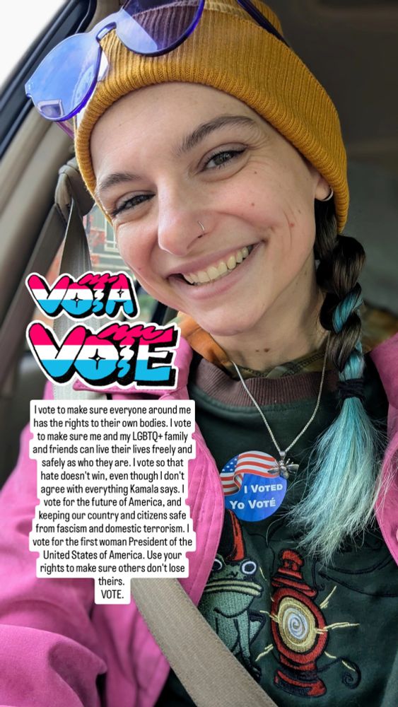 VOTE! I vote to make sure everyone around me has the rights to their own bodies. I vote to make sure me and my LGBTQ+ family and friends can live their lives freely and safely as who they are. I vote so hate doesn't win, even though I don't agree with everything Kamala says. I vote for the future of America, and to keep our country and citizens safe from fascism and domestic terrorism. I vote for the first woman President of the United States of America. Use your rights to make sure others don't lose theirs. VOTE.