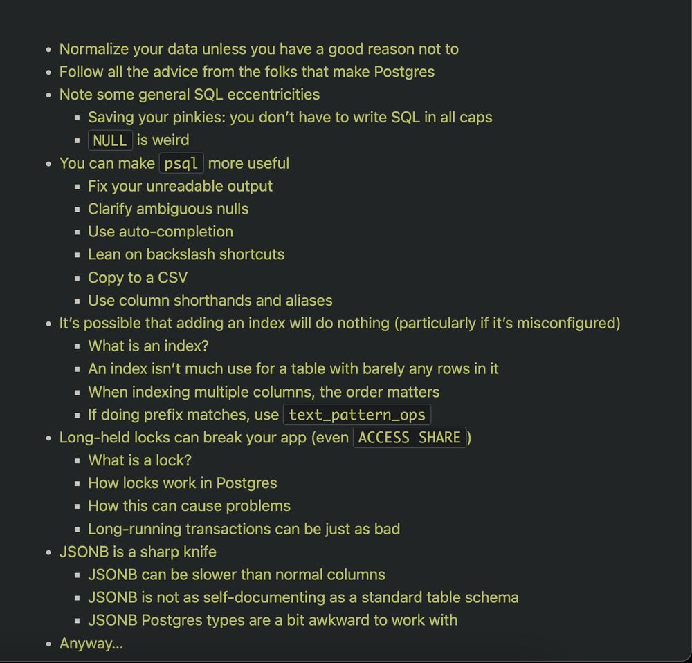 Normalize your data unless you have a good reason not to
Follow all the advice from the folks that make Postgres
Note some general SQL eccentricities
Saving your pinkies: you don’t have to write SQL in all caps
NULL is weird
You can make psql more useful
Fix your unreadable output
Clarify ambiguous nulls
Use auto-completion
Lean on backslash shortcuts
Copy to a CSV
Use column shorthands and aliases
It’s possible that adding an index will do nothing (particularly if it’s misconfigured)
What is an index?
An index isn’t much use for a table with barely any rows in it
When indexing multiple columns, the order matters
If doing prefix matches, use text_pattern_ops
Long-held locks can break your app (even ACCESS SHARE)
What is a lock?
How locks work in Postgres
How this can cause problems
Long-running transactions can be just as bad
JSONB is a sharp knife
JSONB can be slower than normal columns
JSONB is not as self-documenting as a standard table schema
JSONB Postgres types are a bit awkward 