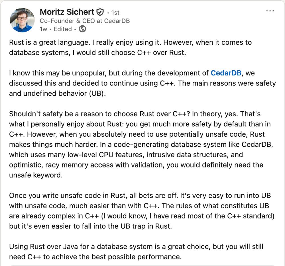 Rust is a great language. I really enjoy using it. However, when it comes to database systems, I would still choose C++ over Rust.

I know this may be unpopular, but during the development of CedarDB, we discussed this and decided to continue using C++. The main reasons were safety and undefined behavior (UB).

Shouldn't safety be a reason to choose Rust over C++? In theory, yes. That's what I personally enjoy about Rust: you get much more safety by default than in C++. However, when you absolutely need to use potentially unsafe code, Rust makes things much harder. In a code-generating database system like CedarDB, which uses many low-level CPU features, intrusive data structures, and optimistic, racy memory access with validation, you would definitely need the unsafe keyword.

Once you write unsafe code in Rust, all bets are off. It's very easy to run into UB with unsafe code, much easier than with C++. The rules of what constitutes UB are already complex in C++ (I would know, I have 