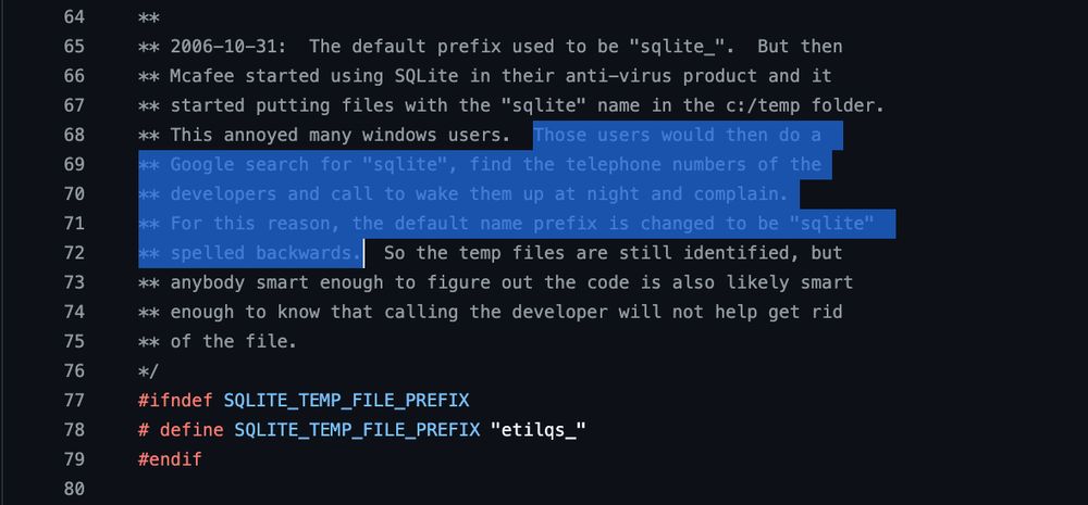 ** 2006-10-31:  The default prefix used to be "sqlite_".  But then
** Mcafee started using SQLite in their anti-virus product and it
** started putting files with the "sqlite" name in the c:/temp folder.
** This annoyed many windows users.  Those users would then do a 
** Google search for "sqlite", find the telephone numbers of the
** developers and call to wake them up at night and complain.
** For this reason, the default name prefix is changed to be "sqlite" 
** spelled backwards.  So the temp files are still identified, but
** anybody smart enough to figure out the code is also likely smart
** enough to know that calling the developer will not help get rid
** of the file.
*/
#ifndef SQLITE_TEMP_FILE_PREFIX
# define SQLITE_TEMP_FILE_PREFIX "etilqs_"
#endif
