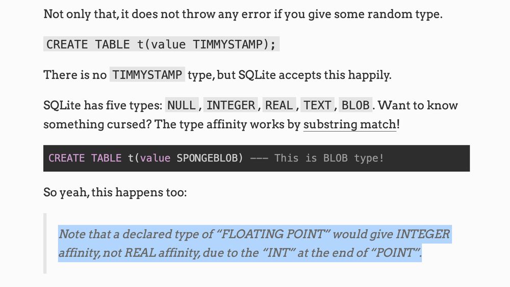 Not only that, it does not throw any error if you give some random type.

CREATE TABLE t(value TIMMYSTAMP);

There is no TIMMYSTAMP type, but SQLite accepts this happily.

SQLite has five types: NULL, INTEGER, REAL, TEXT, BLOB. Want to know something cursed? The type affinity works by substring match!

CREATE TABLE t(value SPONGEBLOB) --- This is BLOB type!
So yeah, this happens too:

Note that a declared type of “FLOATING POINT” would give INTEGER affinity, not REAL affinity, due to the “INT” at the end of “POINT”.