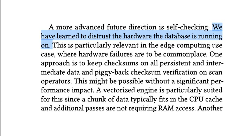 A more advanced future direction is self-checking. We
have learned to distrust the hardware the database is running
on. This is particularly relevant in the edge computing use
case, where hardware failures are to be commonplace. One
approach is to keep checksums on all persistent and intermediate data and piggy-back checksum verification on scan
operators. This might be possible without a significant performance impact. A vectorized engine is particularly suited
for this since a chunk of data typically fits in the CPU cache
and additional passes are not requiring RAM access