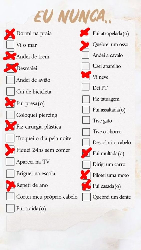 jogo do eu nunca com as seguintes opções marcadas: dormi na praia; andei de trem; desmaiei; fui presa; fiz cirurgia plástica; fiquei 24h sem comer; repeti de ano; fui atropelada; quebrei um osso; vi neve; fui multada; pilotei uma moto; fui casada. as opções não marcadas: vi o mar; andei de avião; cai de bicicleta; coloquei piercing; troquei o dia pela noite; apareci na tv; briguei na escola; cortei meu próprio cabelo; fui traída; andei a cavalo; usei aparelho; dei pt; fiz tatuagem; fui assaltada; tive gato; tive cachorro; descolori o cabelo; dirigi um carro; quebrei um dente.