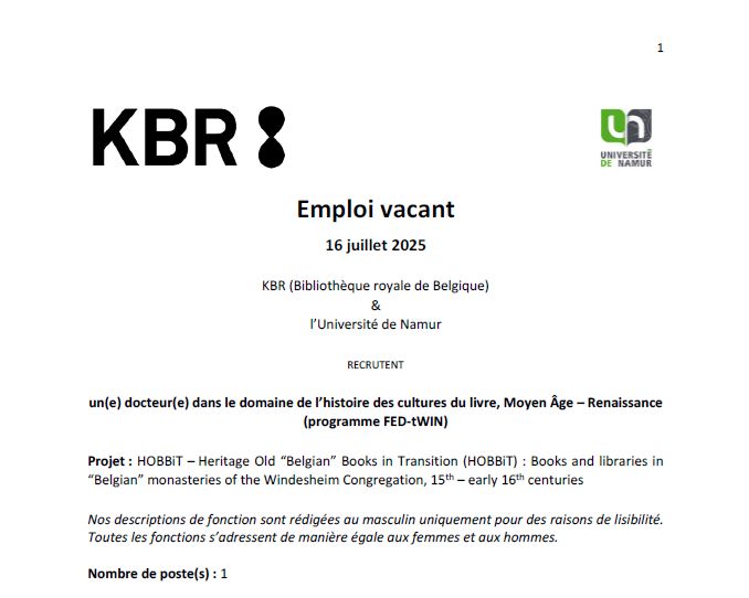 Emploi vacant
16 juillet 2025
KBR (Bibliothèque royale de Belgique)
&
l’Université de Namur
RECRUTENT
un(e) docteur(e) dans le domaine de l’histoire des cultures du livre, Moyen Âge – Renaissance
(programme FED-tWIN)
Projet : HOBBiT – Heritage Old “Belgian” Books in Transition (HOBBiT) : Books and libraries in
“Belgian” monasteries of the Windesheim Congregation, 15th – early 16th centuries
Nos descriptions de fonction sont rédigées au masculin uniquement pour des raisons de lisibilité.
Toutes les fonctions s’adressent de manière égale aux femmes et aux hommes.
Nombre de poste(s) : 1