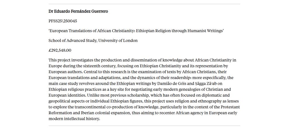 Dr Eduardo Fernández Guerrero

PFSS25\250045

‘European Translations of African Christianity: Ethiopian Religion through Humanist Writings’

School of Advanced Study, University of London

£292,548.00

This project investigates the production and dissemination of knowledge about African Christianity in Europe during the sixteenth century, focusing on Ethiopian Christianity and its representation by European authors. Central to this research is the examination of texts by African Christians, their European translations and adaptations, and the dynamics of their readership: more especifically, the main case study revolves around the Ethiopian writings by Damião de Góis and Ṣägga Zäᵓab on Ethiopian religious practices as a key site for negotiating early modern genealogies of Christian and European identities. Unlike most previous scholarship, which has often focused on diplomatic and geopolitical aspects or individual Ethiopian figures, this project uses religion and ethnography as lenses to explore the transcontinental co-production of knowledge, particularly in the context of the Protestant Reformation and Iberian colonial expansion, thus aiming to recenter African agency in European early modern intellectual history.

