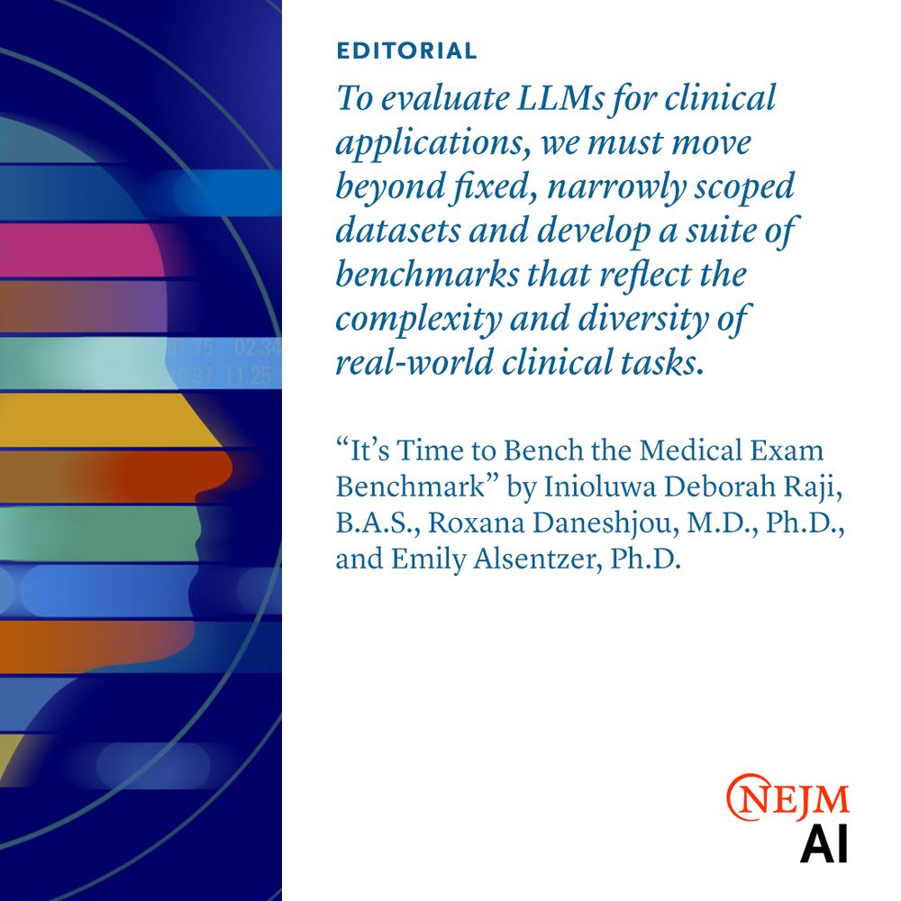 Editorial

To evaluate LLMs for clinical applications, we must move beyond fixed, narrowly scoped datasets and develop a suite of benchmarks that reflect the complexity and diversity of real-world clinical tasks.

“It’s Time to Bench the Medical Exam Benchmark” by Inioluwa Deborah Raji, B.A.S., Roxana Daneshjou, M.D., Ph.D., and Emily Alsentzer, Ph.D.
