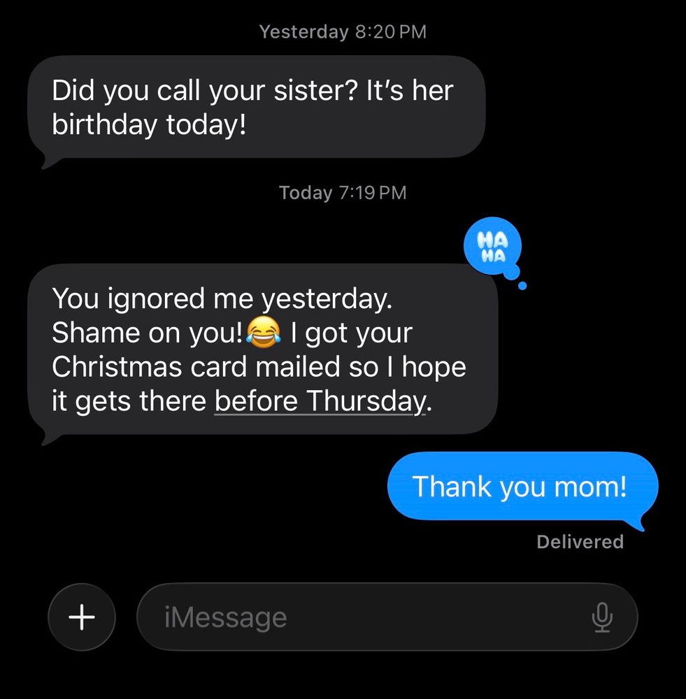 Text: did you call your sister? It’s her birthday today. 

New text: you ignored me yesterday. Shame on you! 😂 I got your Christmas card mailed so I hope it gets there before Thursday. 

My response: Thank you mom! 