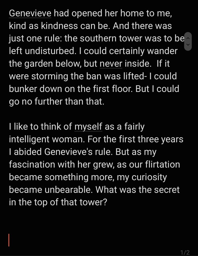 Genevieve had opened her home to me, kind as kindness can be. And there was just one rule: the southern tower was to be left undisturbed. I could certainly wander the garden below, but never inside.  If it were storming the ban was lifted- I could bunker down on the first floor. But I could go no further than that.

I like to think of myself as a fairly intelligent woman. For the first three years I abided Genevieve's rule. But as my fascination with her grew, as our flirtation became something more, my curiosity became unbearable. What was the secret in the top of that tower? 