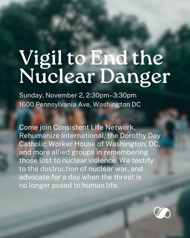 A blurry photo of a protest with a scattered crowd of people. Left-aligned text on the photo reads: "Vigil to End the Nuclear Danger. Sunday, November 2, 2:30-3:30pm. 1600 Pennsylvania Ave, Washington DC. Come join Consistent Life Network, Rehumanize International, the Dorothy Day Catholic Worker House of Washington, DC, and more allied groups in remembering those lost to nuclear violence. We testify 
to the destruction of nuclear war, and advocate for a day when the threat is no longer posed to human life." The Consistent Life Network logo (a white infinity symbol with an extra-thick stroke in the middle) is in the lower right corner.