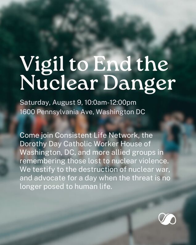 A blurred image of people protesting in front of the White House. White text superimposed on the photo reads: "Vigil to End the Nuclear Danger. Saturday, August 9, 10:0am-12:00pm, 1600 Pennsylvania Ave, Washington DC. Come join Consistent Life Network, the Dorothy Day Catholic Worker House of Washington, DC, and more allied groups in remembering those lost to nuclear violence. We testify to the destruction of nuclear war, and advocate for a day when the threat is no longer posed to human life." The Consistent Life Network logo (a white infinity symbol with a broad middle stroke and thinner end strokes) is in the bottom right corner.