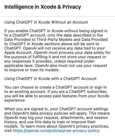 Intelligence in Xcode & Privacy

Using ChatGPT in Xcode Without an Account

If you enable ChatGPT in Xcode without being signed in to a ChatGPT account, only the data described in the Data Provided to Third-Party Models and Data Provided to ChatGPT in Xcode sections above will be sent to ChatGPT. OpenAl will not receive any data tied to your Apple Account. OpenAl must process your data solely for the purpose of fulfilling it and not store your request or any responses it provides, unless required under applicable laws. OpenAl also must not use your request to improve or train its models.

Using ChatGPT in Xcode with a ChatGPT Account

You can choose to create a ChatGPT account or sign in to an existing account. If you are a ChatGPT subscriber, you will be able to access paid features from your Xcode experience.

When you are signed in, your ChatGPT account settings and OpenAl's data privacy policies will apply. This means OpenAl may log your request, attachments, and session history, and use this data to train or improve their models. To learn more about OpenAl's privacy practices, visit https://openai.com/policies/row-privacy-policy.