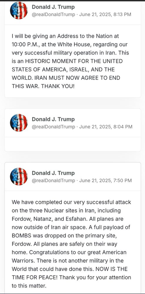 I will be giving an Address to the Nation at 10:00 P.M., at the White House, regarding our very successful military operation in Iran. This is an HISTORIC MOMENT FOR THE UNITED STATES OF AMERICA, ISRAEL, AND THE WORLD. IRAN MUST NOW AGREE TO END THIS WAR. THANK YOU!

We have completed our very successful attack on the three Nuclear sites in Iran, including Fordow, Natanz, and Esfahan. All planes are now outside of Iran air space. A full payload of BOMBS was dropped on the primary site, Fordow. All planes are safely on their way home. Congratulations to our great American Warriors. There is not another military in the World that could have done this. NOW IS THE TIME FOR PEACE! Thank you for your attention to this matter.