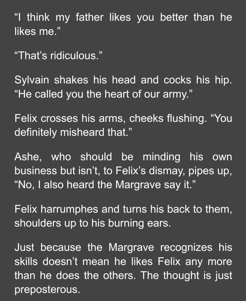screenshot that reads: “I think my father likes you better than he likes me.”
“That’s ridiculous.”
Sylvain shakes his head and cocks his hip. “He called you the heart of our army.”
Felix crosses his arms, cheeks flushing. “You definitely misheard that.”
Ashe, who should be minding his own business but isn’t, to Felix’s dismay, pipes up, “No, I also heard the Margrave say it.”
Felix harrumphes and turns his back to them, shoulders up to his burning ears.
Just because the Margrave recognizes his skills doesn’t mean he likes Felix any more than he does the others. The thought is just preposterous.