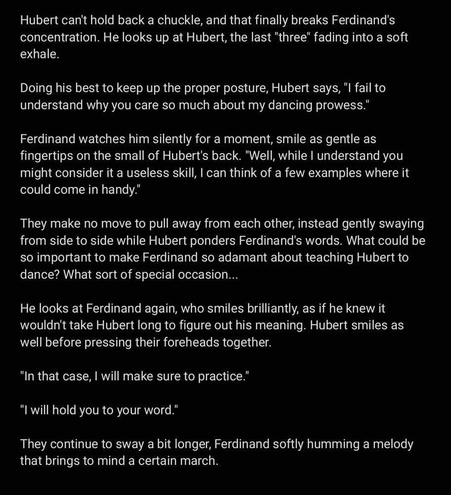 Hubert can't hold back a chuckle, and that finally breaks Ferdinand's concentration. He looks up at Hubert, the last "three" fading into a soft exhale.

Doing his best to keep up the proper posture, Hubert says, "I fail to understand why you care so much about my dancing prowess."

Ferdinand watches him silently for a moment, smile as gentle as fingertips on the small of Hubert's back. "Well, while I understand you might consider it a useless skill, I can think of a few examples where it could come in handy."

They make no move to pull away from each other, instead gently swaying from side to side while Hubert ponders Ferdinand's words. What could be so important to make Ferdinand so adamant about teaching Hubert to dance? What sort of special occasion...

He looks at Ferdinand again, who smiles brilliantly, as if he knew it wouldn't take Hubert long to figure out his meaning. Hubert smiles as well before pressing their foreheads together. 

"In that case, I will make sure to practice." 

"I will hold you to your word."

They continue to sway a bit longer, Ferdinand softly humming a melody that brings to mind a certain march.