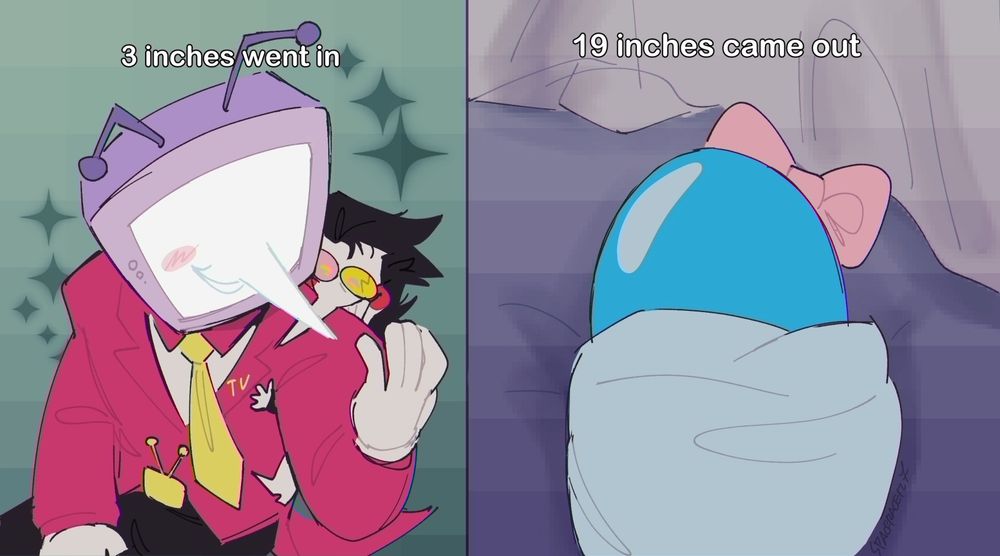 A redraw of a meme with Spamton and Tenna. On the left, Tenna and Spamton are in a loving embrace, with Spamton latched onto Tenna's back somewhat comically due to their size difference. On the right is a close up drawing of a pipis with a bow on it, wrapped in a blanket.
Above the left panel reads: "3 inches went in"
Above the right panel reads: "19 inches came out"