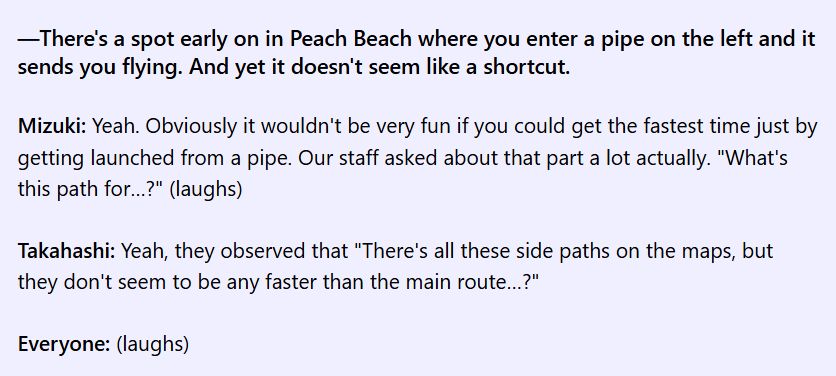 a snippet from the translated MK:DD interview -

—There's a spot early on in Peach Beach where you enter a pipe on the left and it sends you flying. And yet it doesn't seem like a shortcut.
Mizuki: Yeah. Obviously it wouldn't be very fun if you could get the fastest time just by getting launched from a pipe. Our staff asked about that part a lot actually. "What's this path for…?" (laughs)

Takahashi: Yeah, they observed that "There's all these side paths on the maps, but they don't seem to be any faster than the main route…?"

Everyone: (laughs)
