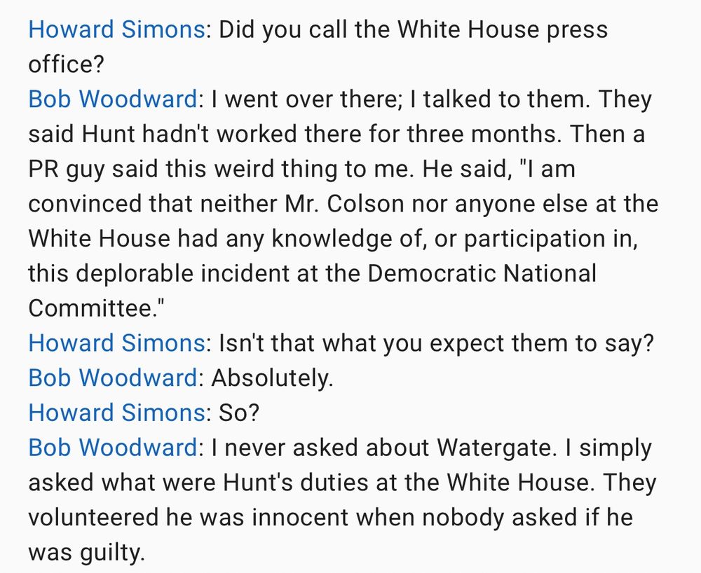 Howard Simons: Did you call the White House press office?
Bob Woodward: I went over there; I talked to them. They said Hunt hadn't worked there for three months. Then a PR guy said this weird thing to me. He said, "I am convinced that neither Mr. Colson nor anyone else at the White House had any knowledge of, or participation in, this deplorable incident at the Democratic National Committee."
Howard Simons: Isn't that what you expect them to say?
Bob Woodward: Absolutely.
Howard Simons: So?
Bob Woodward: I never asked about Watergate. I simply asked what were Hunt's duties at the White House. They volunteered he was innocent when nobody asked if he was guilty.