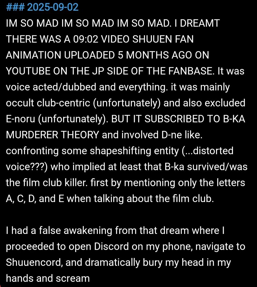 IM SO MAD IM SO MAD IM SO MAD. I DREAMT THERE WAS A 09:02 VIDEO SHUUEN FAN ANIMATION UPLOADED 5 MONTHS AGO ON YOUTUBE ON THE JP SIDE OF THE FANBASE. It was voice acted/dubbed and everything. it was mainly occult club-centric (unfortunately) and also excluded E-noru (unfortunately). BUT IT SUBSCRIBED TO B-KA MURDERER THEORY and involved D-ne like. confronting some shapeshifting entity (...distorted voice???) who implied at least that B-ka survived/was the film club killer. first by mentioning only the letters A, C, D, and E when talking about the film club.

I had a false awakening from that dream where I proceeded to open Discord on my phone, navigate to Shuuencord, and dramatically bury my head in my hands and scream
