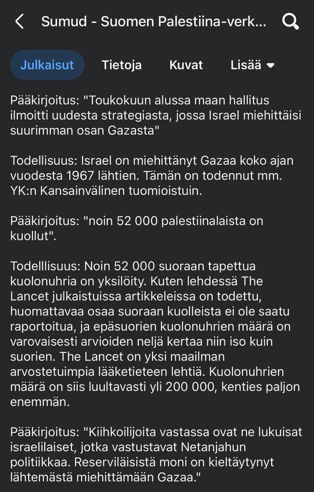 ”Pääkirjoitus: "Toukokuun alussa maan hallitus ilmoitti uudesta strategiasta, jossa Israel miehittäisi suurimman osan Gazasta"

Todellisuus: Israel on miehittänyt Gazaa koko ajan vuodesta 1967 lähtien. Tämän on todennut mm. YK:n Kansainvälinen tuomioistuin.

Pääkirjoitus: "noin 52 000 palestiinalaista on kuollut".

Todelllisuus: Noin 52 000 suoraan tapettua kuolonuhria on yksilöity. Kuten lehdessä The Lancet julkaistuissa artikkeleissa on todettu, huomattavaa osaa suoraan kuolleista ei ole saatu raportoitua, ja epäsuorien kuolonuhrien määrä on varovaisesti arvioiden neljä kertaa niin iso kuin suorien. The Lancet on yksi maailman arvostetuimpia lääketieteen lehtiä. Kuolonuhrien määrä on siis luultavasti yli 200 000, kenties paljon enemmän.

Pääkirjoitus: "Kiihkoilijoita vastassa ovat ne lukuisat israelilaiset, jotka vastustavat Netanjahun politiikkaa. Reserviläisistä moni on kieltäytynyt lähtemästä miehittämään Gazaa." ”