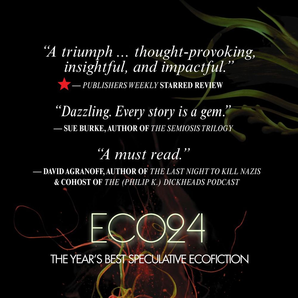 The image shows three endorsements for ECO24: The Year's Best Speculative Ecofiction. They read..
“A triumph ... thought-provoking, insightful, and impactful.”      — PUBLISHERS WEEKLY STARRED REVIEW
“Dazzling. Every story is a gem.” — SUE BURKE, AUTHOR OF THE SEMIOSIS TRILOGY
“A must read.” — David Agranoff, author of The Last Night to Kill Nazis & cohost of The (Philip K.) Dickheads Podcast
