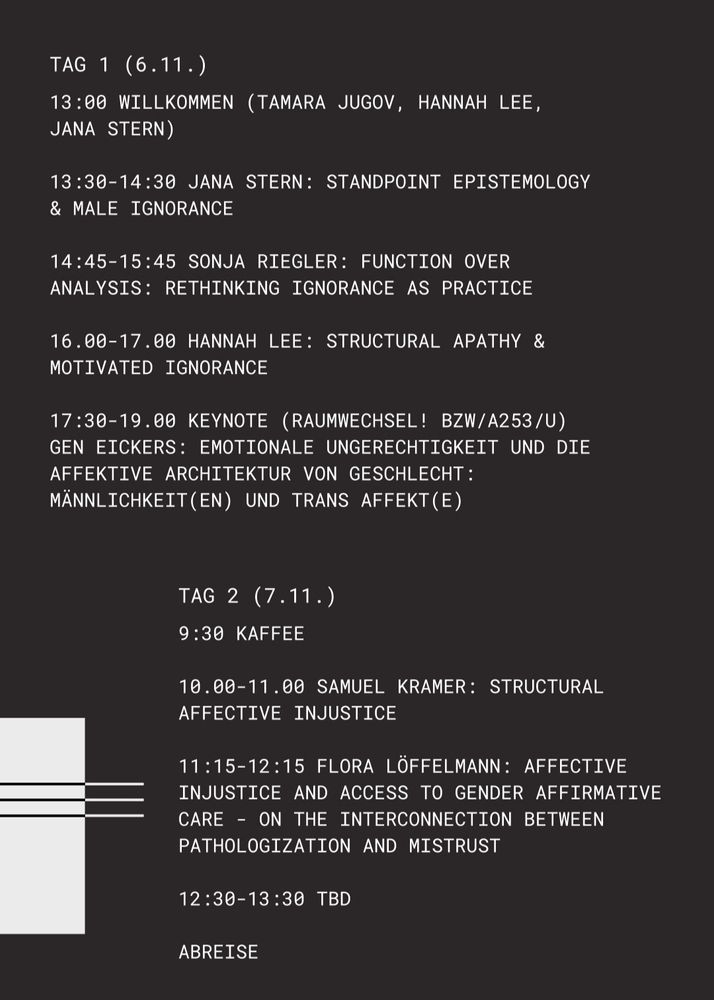 TAG 1 (6.11.
13:00 WILLKOMMEN (TAMARA JUGOV. HANNAH LEE. JANA STERN)
13:30-14:30 JANA STERN: STANDPOINT EPISTEMOLOGY & MALE IGNORANCE
14:45-15:45 SONJA RIEGLER: FUNCTION OVER ANALYSIS: RETHINKING IGNORANCE AS PRACTICE
16.00-17.00 HANNAH LEE: STRUCTURAL APATHY & MOTIVATED IGNORANCE
17:30-19.00 KEYNOTE (RAUMWECHSEL! BZW/A253/U) GEN EICKERS: EMOTIONALE UNGERECHTIGKEIT UND DIE AFFEKTIVE ARCHITEKTUR VON GESCHLECHT: MÄNNLICHKEIT(EN) UND TRANS AFFEKT(E)
TAG 2 (7.11.)
9:30 KAFFEE
10.00-11.00 SAMUEL KRAMER: STRUCTURAL AFFECTIVE INJUSTICE
11:15-12:15 FLORA LÖFFELMANN: AFFECTIVE INJUSTICE AND ACCESS TO GENDER AFFIRMATIVE CARE - ON THE INTERCONNECTION BETWEEN PATHOLOGIZATION AND MISTRUST