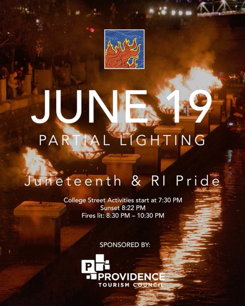 [WaterFire logo and photograph of flaming braziers]
JUNE 19
PARTIAL LIGHTING
Juneteenth & Ri Pride
College Street Activities start at 7:30 PM
Sunset 8:22 PM
Fires lit: 8:30 PM - 10:30 PM

SPONSORED BY:
PROVIDENCE TOURISM COUNCIL