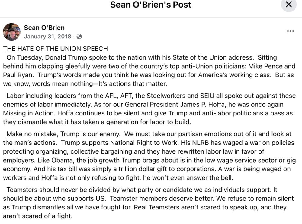 THE HATE OF THE UNION SPEECH
  On Tuesday, Donald Trump spoke to the nation with his State of the Union address.  Sitting behind him clapping gleefully were two of the country’s top anti-Union politicians: Mike Pence and Paul Ryan.  Trump’s words made you think he was looking out for America’s working class.  But as we know, words mean nothing—It’s actions that matter.
  Labor including leaders from the AFL, AFT, the Steelworkers and SEIU all spoke out against these enemies of labor immediately. As for our General President James P. Hoffa, he was once again Missing in Action. Hoffa continues to be silent and give Trump and anti-labor politicians a pass as they dismantle what it has taken a generation for labor to build. 
  Make no mistake, Trump is our enemy.  We must take our partisan emotions out of it and look at the man’s actions.  Trump supports National Right to Work. His NLRB has waged a war on policies protecting organizing, collective bargaining and they have rewritten labor law in favor of employers. Like Obama, the job growth Trump brags about is in the low wage service sector or gig economy. And his tax bill was simply a trillion dollar gift to corporations. A war is being waged on workers and Hoffa is not only refusing to fight, he won’t even answer the bell. 
  Teamsters should never be divided by what party or candidate we as individuals support. It should be about who supports US.  Teamster members deserve better. We refuse to remain silent as Trump dismantles all we have fought for. Real Teamsters aren’t scared to speak up, and they aren’t scared of a fight.