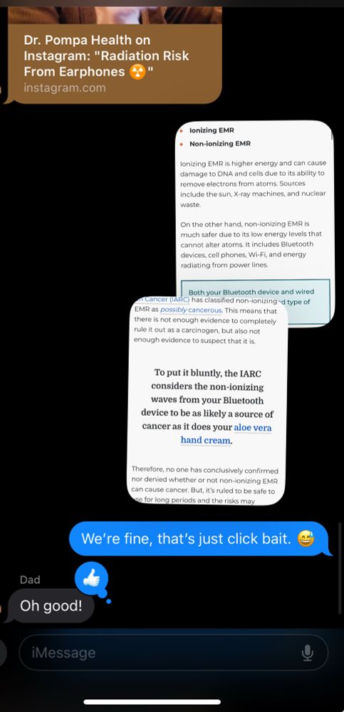 Text conversation, starting with a link from an instagram click bait story claiming Bluetooth headphones can cause radiation cancer. Debunked with scientific sources from the International Agency for Research on Cancer (IARC). To put it bluntly, the IARC considers the non-ionizing waves from your Bluetooth device to be as likely a source of cancer as it does your aloe vera hand cream.