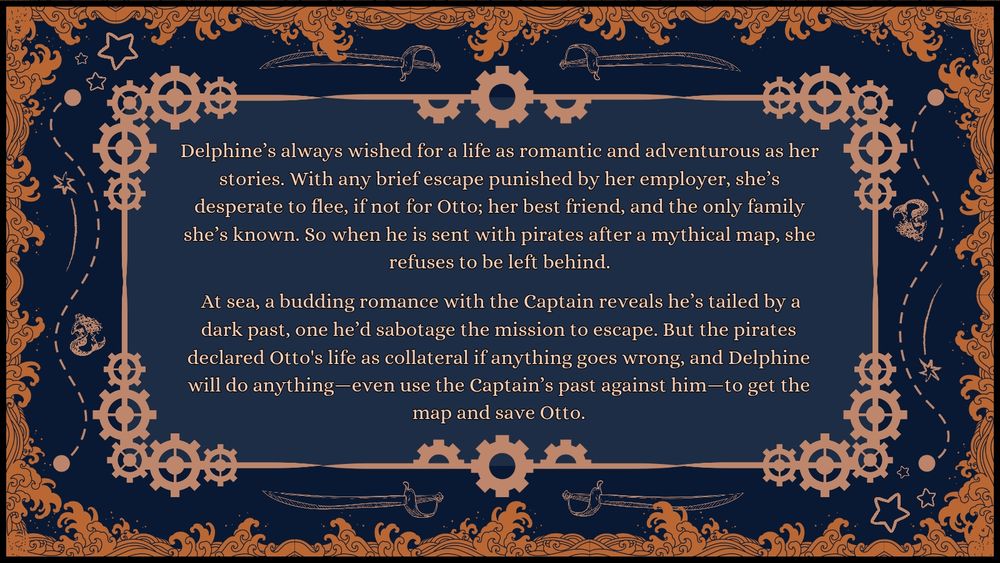 Pitch: Delphine’s always wished for a life as romantic and adventurous as her stories. With any brief escape punished by her employer, she’s desperate to flee, if not for Otto; her best friend, and the only family she’s known. So when he is sent with pirates after a mythical map, she refuses to be left behind.

 At sea, a budding romance with the Captain reveals he’s tailed by a dark past, one he’d sabotage the mission to escape. But the pirates claimed Otto’s life if anything goes wrong, and Delphine will do anything—even use the Captain’s past against him—to get the map and save Otto.