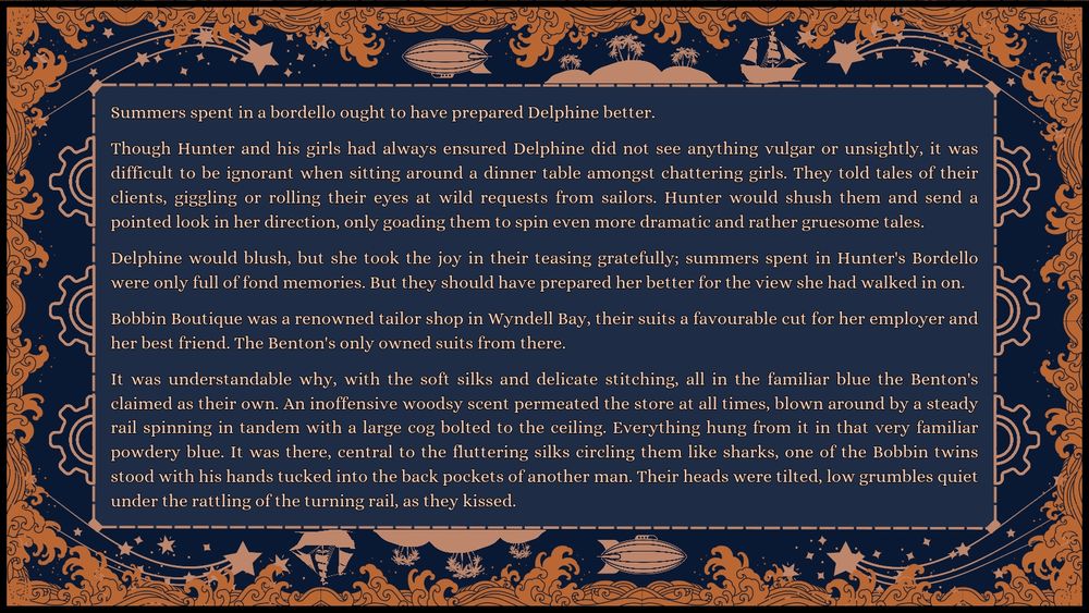 Excerpt: Summers spent in a bordello ought to have prepared Delphine better.

Though Hunter and his girls had always ensured Delphine did not see anything vulgar or unsightly, it was difficult to be ignorant when sitting around a dinner table amongst chattering girls. They told tales of their clients, giggling or rolling their eyes at wild requests from sailors. Hunter would shush them and send a pointed look in her direction, only goading them to spin even more dramatic and rather gruesome tales.

Delphine would blush, but she took the joy in their teasing gratefully; summers spent in Hunter's Bordello were only full of fond memories. But they should have prepared her better for the view she had walked in on.

Bobbin Boutique was a renowned tailor shop in Wyndell Bay, their suits a favourable cut for her employer and her best friend. The Benton's only owned suits from there.

It was understandable why, with the soft silks and delicate stitching, all in the familiar blue the Benton's claimed as their own. An inoffensive woodsy scent permeated the store at all times, blown around by a steady rail spinning in tandem with a large cog bolted to the ceiling. Everything hung from it in that very familiar powdery blue. It was there, central to the fluttering silks circling them like sharks, one of the Bobbin twins stood with his hands tucked into the back pockets of another man. Their heads were tilted, low grumbles quiet under the rattling of the turning rail, as they kissed.