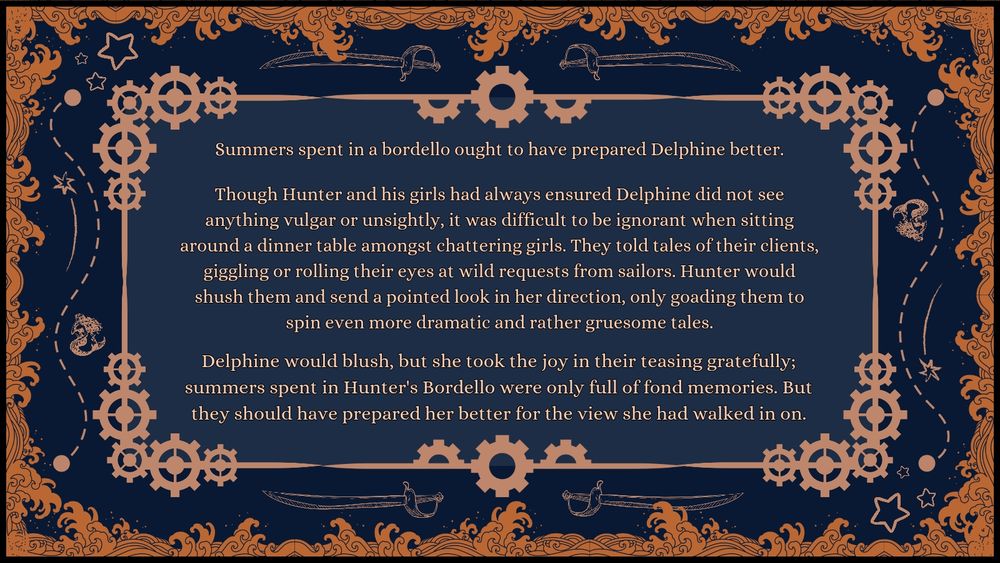 Summers spent in a bordello ought to have prepared Delphine better.

Though Hunter and his girls had always ensured Delphine did not see anything vulgar or unsightly, it was difficult to be ignorant when sitting around a dinner table amongst chattering girls. They told tales of their clients, giggling or rolling their eyes at wild requests from sailors. Hunter would shush them and send a pointed look in her direction, only goading them to spin even more dramatic and rather gruesome tales.

Delphine would blush, but she took the joy in their teasing gratefully; summers spent in Hunter's Bordello were only full of fond memories. But they should have prepared her better for the view she had walked in on.