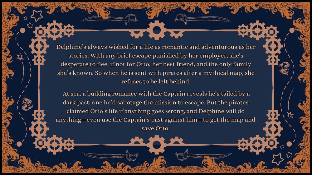 Pitch: Delphine’s always wished for a life as romantic and adventurous as her stories. With any brief escape punished by her employer, she’s desperate to flee, if not for Otto; her best friend, and the only family she’s known. So when he is sent with pirates after a mythical map, she refuses to be left behind.

 At sea, a budding romance with the Captain reveals he’s tailed by a dark past, one he’d sabotage the mission to escape. But the pirates claimed Otto’s life if anything goes wrong, and Delphine will do anything—even use the Captain’s past against him—to get the map and save Otto.